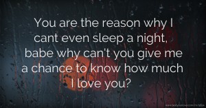 You are the reason why I cant even sleep a night, babe why can't you give me a chance to know how much I love you?