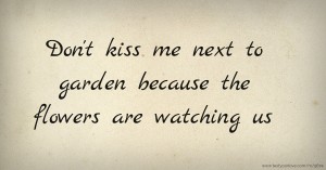 Don't kiss me next to garden because the flowers are watching us.