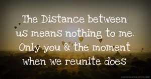 The Distance between us means nothing to me. Only you & the moment when we reunite does.