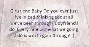 Girlfriend:Baby Do you ever just lye in bed thinking about all we've been through?  Boyfriend:I do. Every nite but what we going 2 do is worth goin through! :)