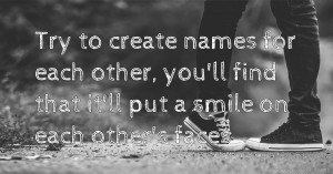 Try to create names for each other, you'll find that it'll put a smile on each other's faces.