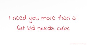 I need you more than a fat kid needs cake.