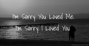 I'm Sorry You Loved Me.  I'm Sorry I Loved You.