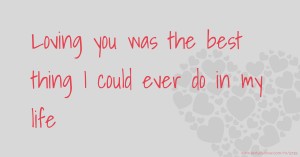 Loving you was the best thing I could ever do in my life.