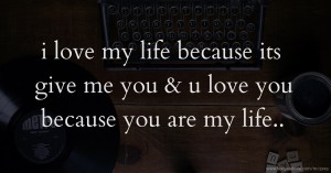 i love my life because its give me you & u love you because you are my life..