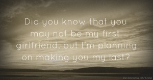 Did you know that you may not be my first girlfriend, but I'm planning on making you my last?