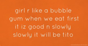 girl r like a bubble gum when we eat first it iz good n slowly slowly it will be tito