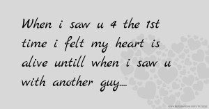 When i saw u 4 the 1st time i felt my heart is alive untill when i saw u with another guy....