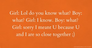 Girl: Lol do you know what?  Boy: what?  Girl: I know. Boy: what?  Girl: sorry I meant U because U and I are so close together ;)