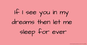 If I see you in my dreams then let me sleep for ever.