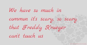 We have so much in common it's scary, so scary that Freddy Krueger can't touch us.