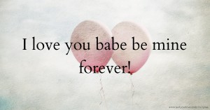 I love you babe be mine forever!