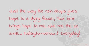 Just the way the rain drops gives  hope to a dying flower, Your smil  brings hope to me, Give me the be  smile... today,tomorrow &  everyday!