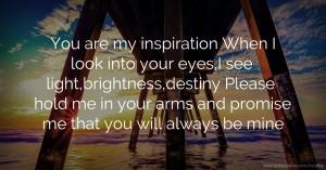 You are my inspiration  When I look into your eyes,I see light,brightness,destiny   Please hold me in your arms and promise me that you will always be mine.