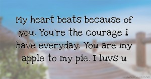 My heart beats because of you. You're the courage i have everyday. You are my apple to my pie. I luvs u.