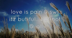 love is pain & swt.. itz butiful....but not @ all