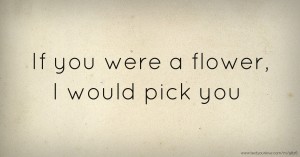 If you were a flower, I would pick you.