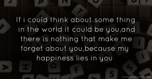 If i could think about some thing in the world it could be you,and there is nothing that make me forget about you,because my happiness lies in you.