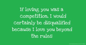 If loving you was a competition, I would certainly be disqualified because I love you beyond the rules