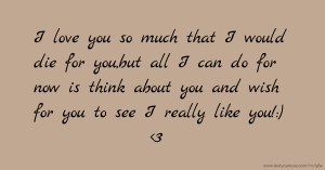 I love you so much that I would die for you,but all I can do for now is think about you and wish for you to see I really like you!:) <3