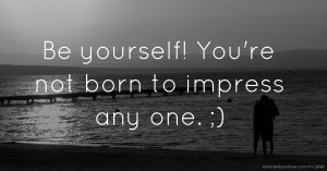 Be yourself! You're not born to impress any  one. ;)