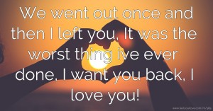 We went out once and then I left you, It was the worst thing ive ever done, I want you back, I love you!