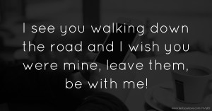 I see you walking down the road and I wish you were mine, leave them, be with me!