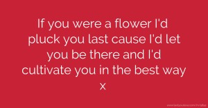 If you were a flower I'd pluck you last cause I'd let you be there and I'd cultivate you in the best way x