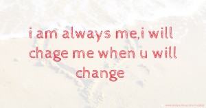 i am always me,i will chage me when u will change