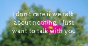 I don't care if we talk about nothing, I just want to talk with you.