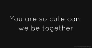 You are so cute can we be together