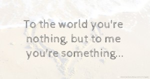 To the world you're nothing, but to me you're something...