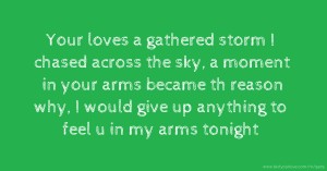 Your loves a gathered storm I chased across the sky, a moment in your arms became th reason why, I would give up anything to feel u in my arms tonight