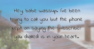 Hey, babe wassup. I've been trying to call you but the phone kept on saying the subscriber you dialled is in your heart..