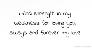 I find strength in my weakness for loving you, always and forever my love.