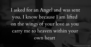 I asked for an Angel and was sent you. I know because I am lifted on the wings of your love as you carry me to heaven within your own heart.