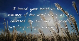 I heard your heart in the whisper of the wind today as it caressed my soul and lingered just long enough to bring me a smile.