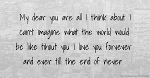 My dear you are all I think about I can't imagine what the world would be like tihout you I love you forvever and ever till the end of never