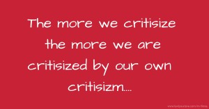 The more we critisize the more we are critisized by our own critisizm....