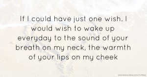 If I could have just one wish. I would wish to wake up everyday to the sound of your breath on my neck, the warmth of your lips on my cheek.