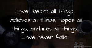 Love... bears all things,  believes all things, hopes all things,  endures all things...  Love never fails.