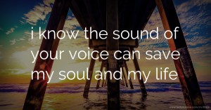 i know the sound of your voice can save my soul and my life