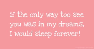if the only way too see you was in my dreams, I would sleep forever!