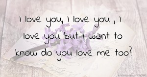 I love you, I love you , I love you but I want to know do you love me too?