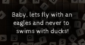 Baby, lets fly with an eagles and never to swims with ducks!