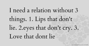 I need a relation without 3 things.  1. Lips that don't lie.   2.eyes that don't cry.         3. Love that dont lie.