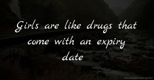 Girls are like drugs that come with an expiry date