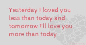 Yesterday I loved you less than today and tomorrow I'll love you more than today.