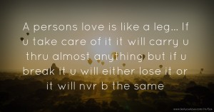 A persons love is like a leg... If u take care of it it will carry u thru almost anything but if u break it u will either lose it or it will nvr b the same.