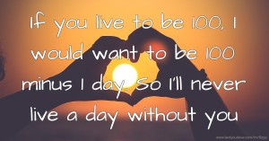 If you live to be 100, I would want to be 100 minus 1 day. So I'll never live a day without you.